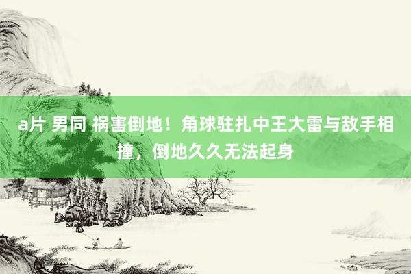 a片 男同 祸害倒地！角球驻扎中王大雷与敌手相撞，倒地久久无法起身