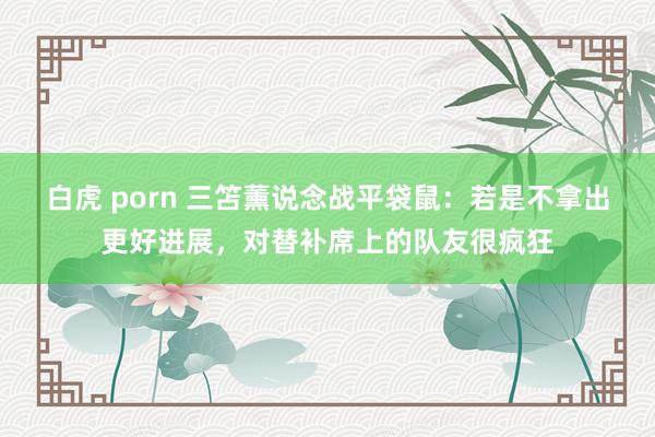 白虎 porn 三笘薰说念战平袋鼠：若是不拿出更好进展，对替补席上的队友很疯狂