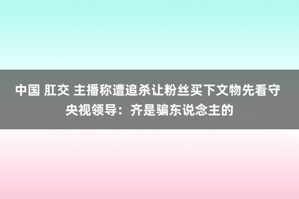 中国 肛交 主播称遭追杀让粉丝买下文物先看守 央视领导：齐是骗东说念主的