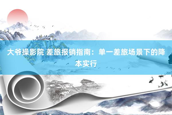 大爷操影院 差旅报销指南：单一差旅场景下的降本实行