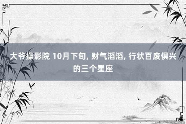 大爷操影院 10月下旬， 财气滔滔， 行状百废俱兴的三个星座