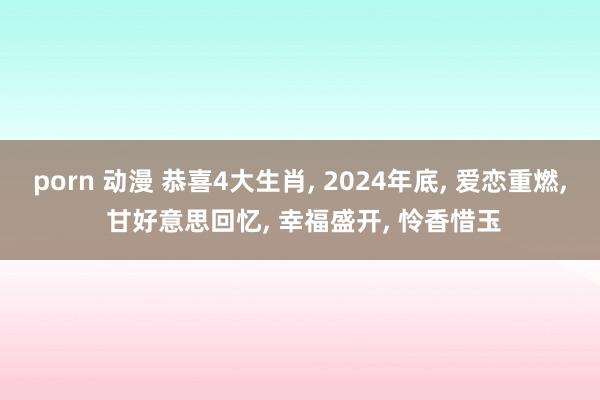 porn 动漫 恭喜4大生肖， 2024年底， 爱恋重燃， 甘好意思回忆， 幸福盛开， 怜香惜玉