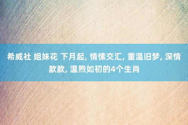 希威社 姐妹花 下月起， 情愫交汇， 重温旧梦， 深情款款， 温煦如初的4个生肖