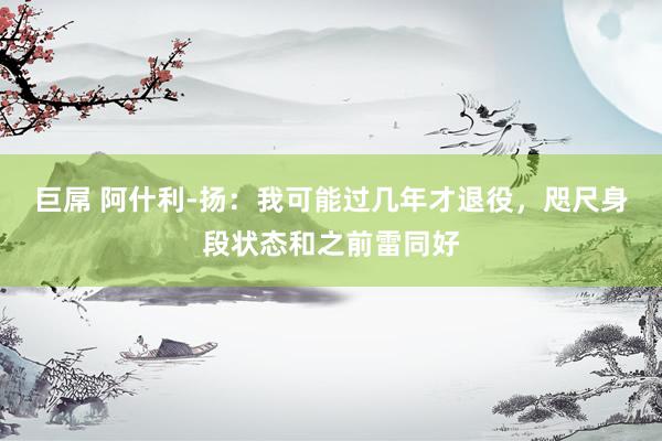 巨屌 阿什利-扬：我可能过几年才退役，咫尺身段状态和之前雷同好