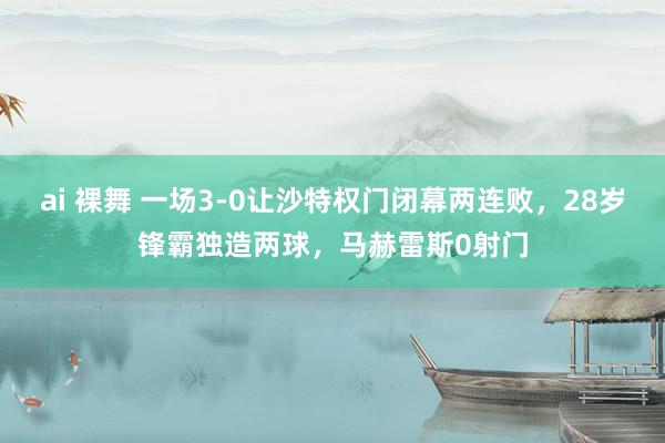 ai 裸舞 一场3-0让沙特权门闭幕两连败，28岁锋霸独造两球，马赫雷斯0射门
