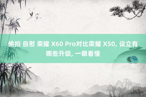 偷拍 自慰 荣耀 X60 Pro对比荣耀 X50， 设立有哪些升级，<a href=