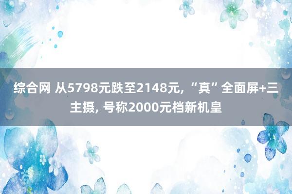 综合网 从5798元跌至2148元， “真”全面屏+三主摄， 号称2000元档新机皇