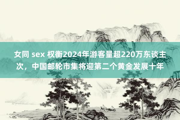 女同 sex 权衡2024年游客量超220万东谈主次，中国邮轮市集将迎第二个黄金发展十年