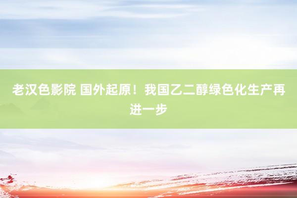 老汉色影院 国外起原！我国乙二醇绿色化生产再进一步