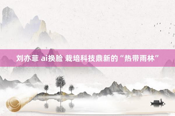 刘亦菲 ai换脸 栽培科技鼎新的“热带雨林”