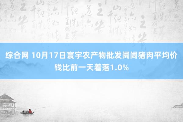 综合网 10月17日寰宇农产物批发阛阓猪肉平均价钱比前一天着落1.0%