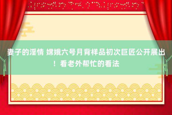 妻子的淫情 嫦娥六号月背样品初次巨匠公开展出！看老外帮忙的看法