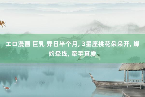 エロ漫画 巨乳 异日半个月， 3星座桃花朵朵开， 媒妁牵线， 牵手真爱