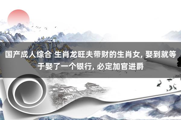 国产成人综合 生肖龙旺夫带财的生肖女， 娶到就等于娶了一个银行， 必定加官进爵