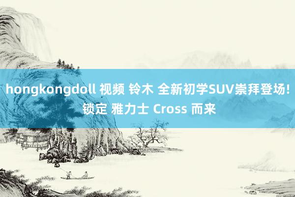 hongkongdoll 视频 铃木 全新初学SUV崇拜登场! 锁定 雅力士 Cross 而来