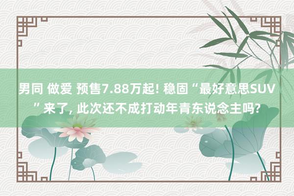 男同 做爱 预售7.88万起! 稳固“最好意思SUV”来了， 此次还不成打动年青东说念主吗?
