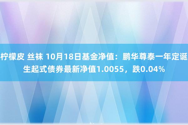 柠檬皮 丝袜 10月18日基金净值：鹏华尊泰一年定诞生起式债券最新净值1.0055，跌0.04%