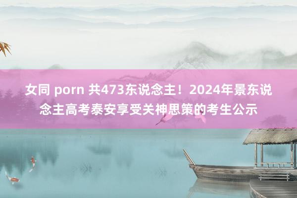 女同 porn 共473东说念主！2024年景东说念主高考泰安享受关神思策的考生公示