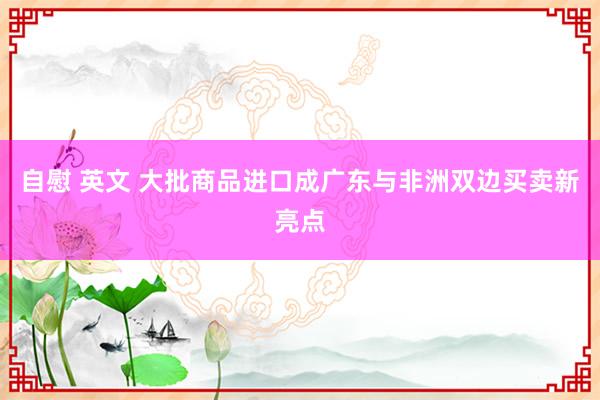 自慰 英文 大批商品进口成广东与非洲双边买卖新亮点