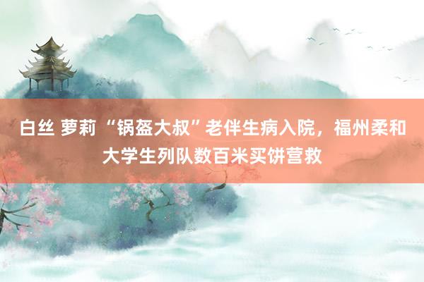 白丝 萝莉 “锅盔大叔”老伴生病入院，福州柔和大学生列队数百米买饼营救