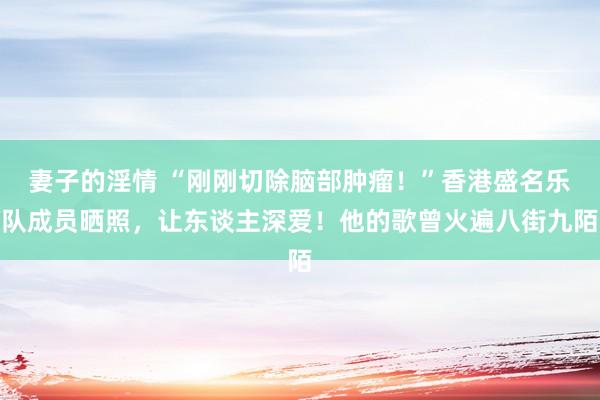 妻子的淫情 “刚刚切除脑部肿瘤！”香港盛名乐队成员晒照，让东谈主深爱！他的歌曾火遍八街九陌