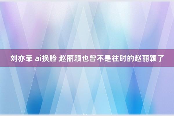 刘亦菲 ai换脸 赵丽颖也曾不是往时的赵丽颖了