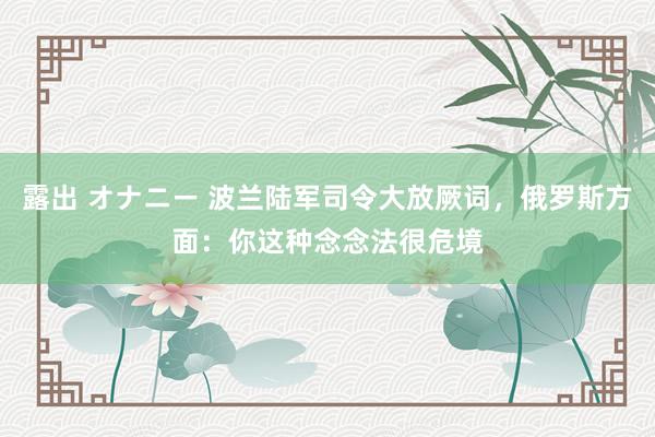 露出 オナニー 波兰陆军司令大放厥词，俄罗斯方面：你这种念念法很危境