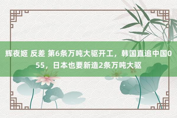 辉夜姬 反差 第6条万吨大驱开工，韩国直追中国055，日本也要新造2条万吨大驱