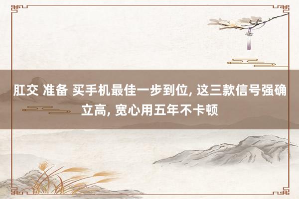 肛交 准备 买手机最佳一步到位， 这三款信号强确立高， 宽心用五年不卡顿
