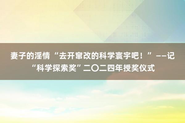 妻子的淫情 “去开窜改的科学寰宇吧！” ——记“科学探索奖”二〇二四年授奖仪式