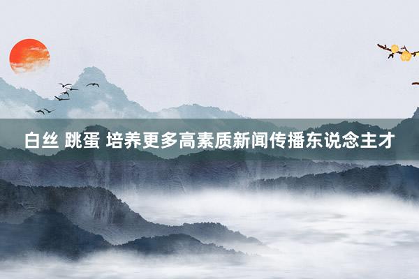 白丝 跳蛋 培养更多高素质新闻传播东说念主才