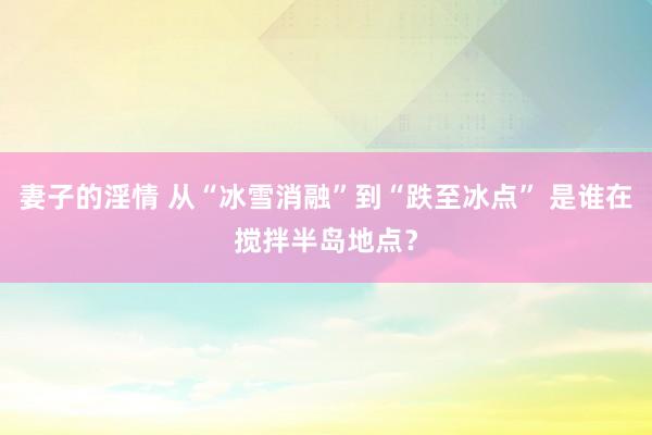 妻子的淫情 从“冰雪消融”到“跌至冰点” 是谁在搅拌半岛地点？