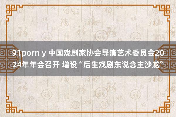 91porn y 中国戏剧家协会导演艺术委员会2024年年会召开 增设“后生戏剧东说念主沙龙”