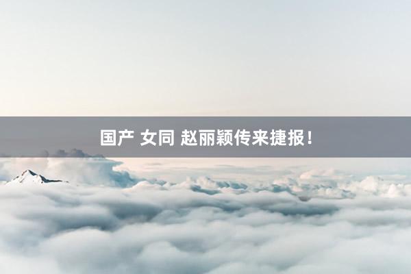 国产 女同 赵丽颖传来捷报！