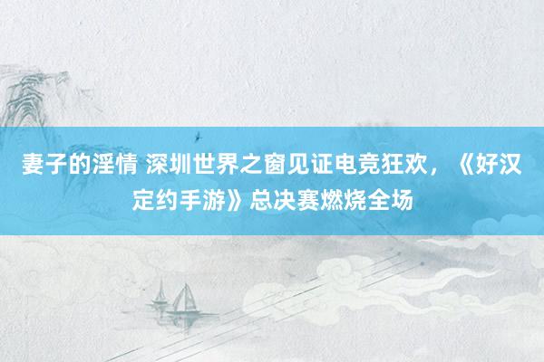 妻子的淫情 深圳世界之窗见证电竞狂欢，《好汉定约手游》总决赛燃烧全场