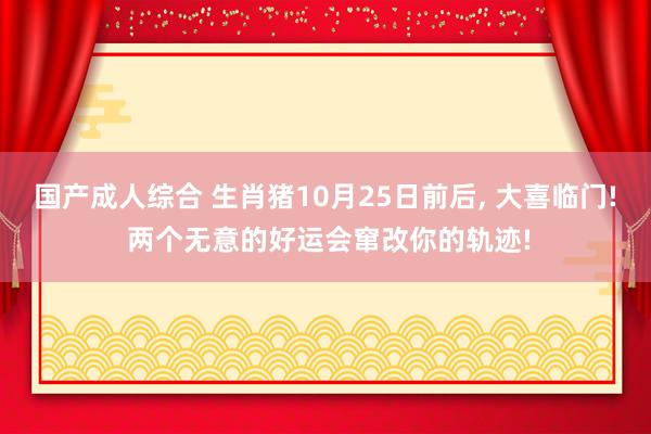 国产成人综合 生肖猪10月25日前后， 大喜临门! 两个无意的好运会窜改你的轨迹!