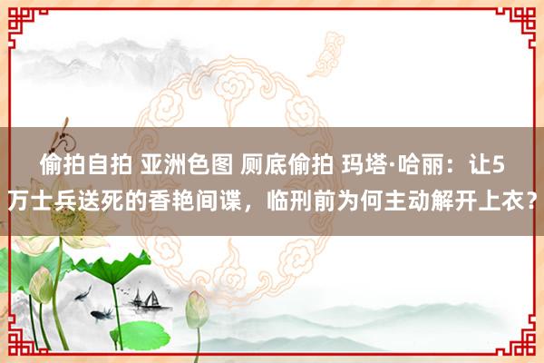 偷拍自拍 亚洲色图 厕底偷拍 玛塔·哈丽：让5万士兵送死的香艳间谍，临刑前为何主动解开上衣？