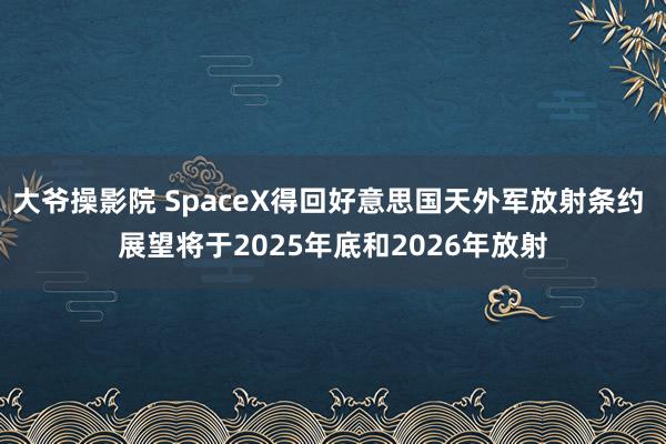 大爷操影院 SpaceX得回好意思国天外军放射条约 展望将于2025年底和2026年放射