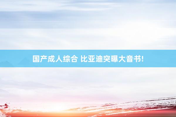 国产成人综合 比亚迪突曝大音书!