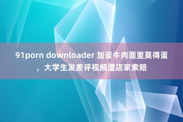 91porn downloader 加蛋牛肉面里莫得蛋，大学生发差评视频遭店家索赔