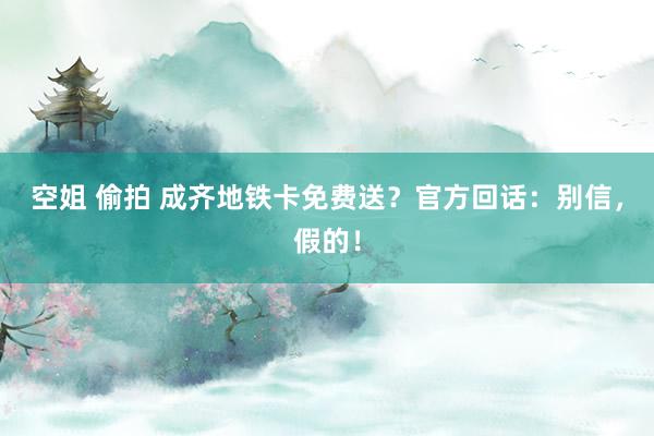 空姐 偷拍 成齐地铁卡免费送？官方回话：别信，假的！