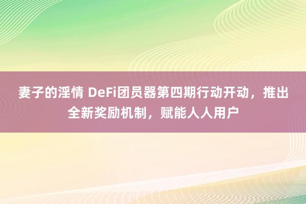 妻子的淫情 DeFi团员器第四期行动开动，推出全新奖励机制，赋能人人用户