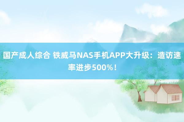 国产成人综合 铁威马NAS手机APP大升级：造访速率进步500%！