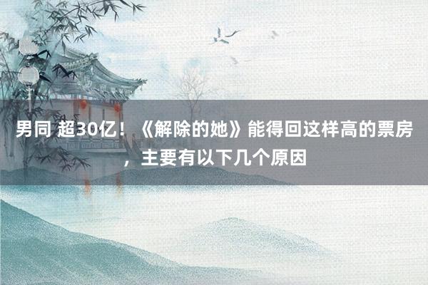 男同 超30亿！《解除的她》能得回这样高的票房，主要有以下几个原因