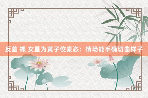 反差 裸 女星为黄子佼豪恣：情场能手确切凿样子