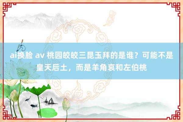 ai换脸 av 桃园皎皎三昆玉拜的是谁？可能不是皇天后土，而是羊角哀和左伯桃