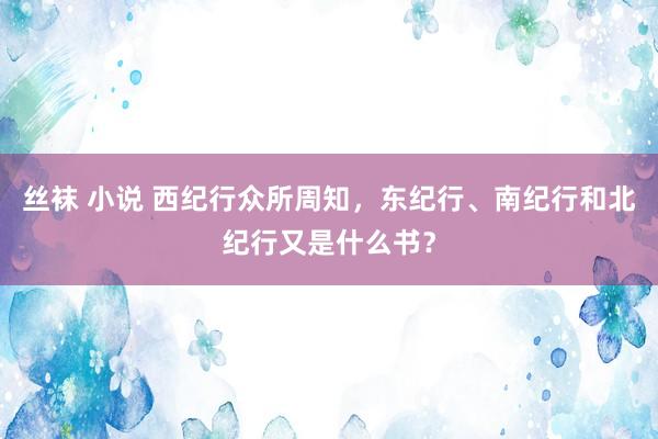 丝袜 小说 西纪行众所周知，东纪行、南纪行和北纪行又是什么书？