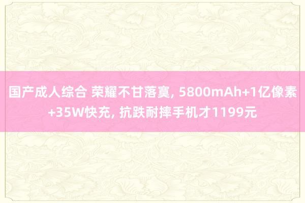 国产成人综合 荣耀不甘落寞， 5800mAh+1亿像素+35W快充， 抗跌耐摔手机才1199元