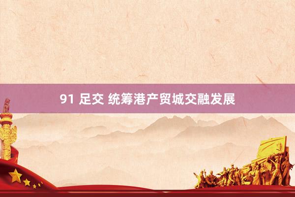 91 足交 统筹港产贸城交融发展