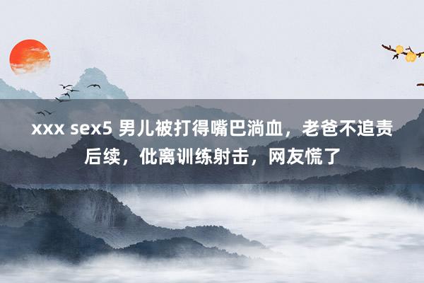 xxx sex5 男儿被打得嘴巴淌血，老爸不追责后续，仳离训练射击，网友慌了